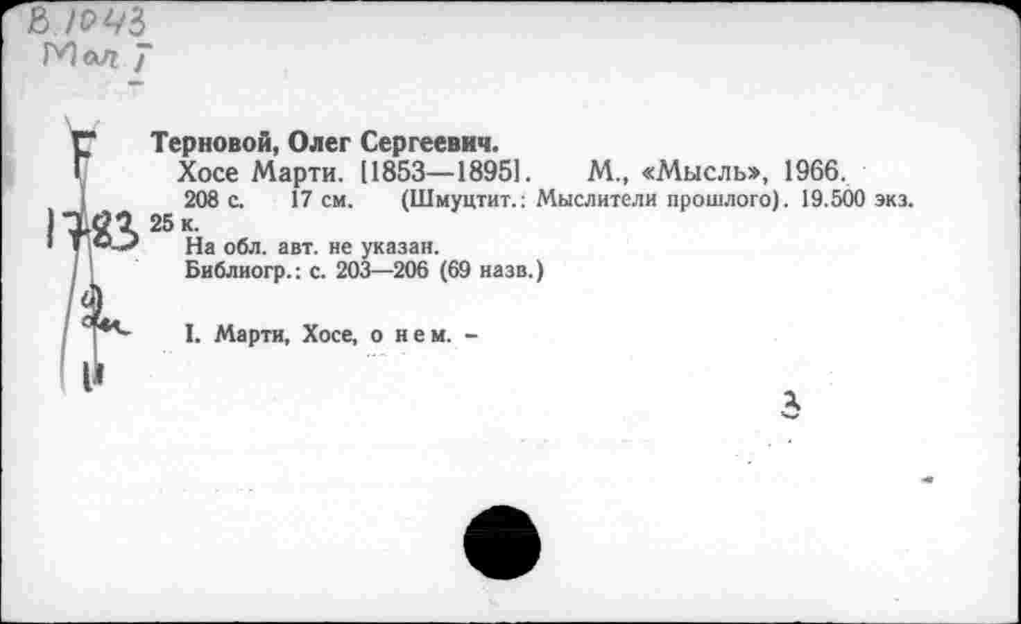 ﻿Мод ]"
Терновой, Олег Сергеевич.
Хосе Марти. [1853—18951.	М., «Мысль», 1966.
208 с. 17 см. (Шмуцтит.: Мыслители прошлого). 19.500 экз. 25 к.
На обл. авт. не указан.
Библиогр.; с. 203—206 (69 назв.)
I. Марти, Хосе, о нем. -